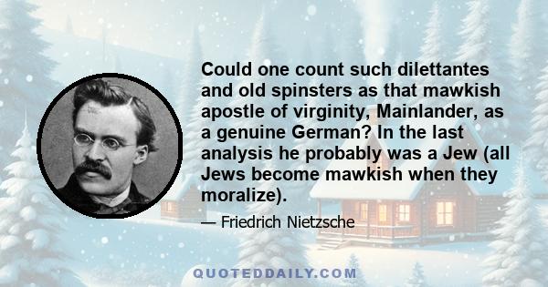 Could one count such dilettantes and old spinsters as that mawkish apostle of virginity, Mainlander, as a genuine German? In the last analysis he probably was a Jew (all Jews become mawkish when they moralize).