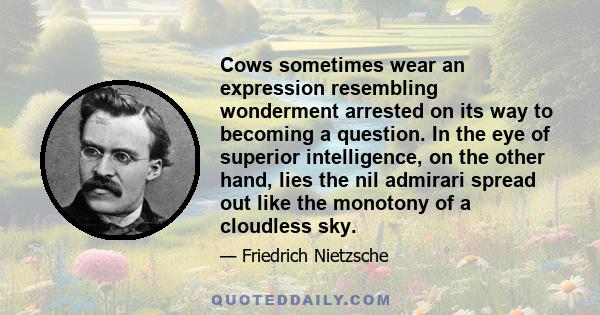 Cows sometimes wear an expression resembling wonderment arrested on its way to becoming a question. In the eye of superior intelligence, on the other hand, lies the nil admirari spread out like the monotony of a