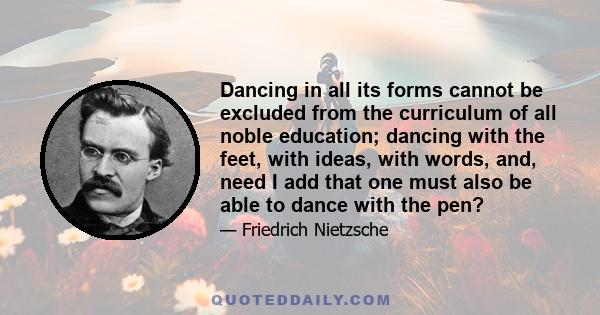 Dancing in all its forms cannot be excluded from the curriculum of all noble education; dancing with the feet, with ideas, with words, and, need I add that one must also be able to dance with the pen?