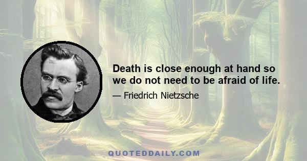 Death is close enough at hand so we do not need to be afraid of life.