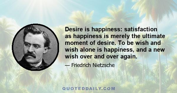 Desire is happiness: satisfaction as happiness is merely the ultimate moment of desire. To be wish and wish alone is happiness, and a new wish over and over again.