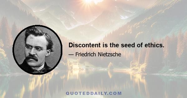 Discontent is the seed of ethics.