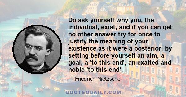 Do ask yourself why you, the individual, exist, and if you can get no other answer try for once to justify the meaning of your existence as it were a posteriori by setting before yourself an aim, a goal, a 'to this