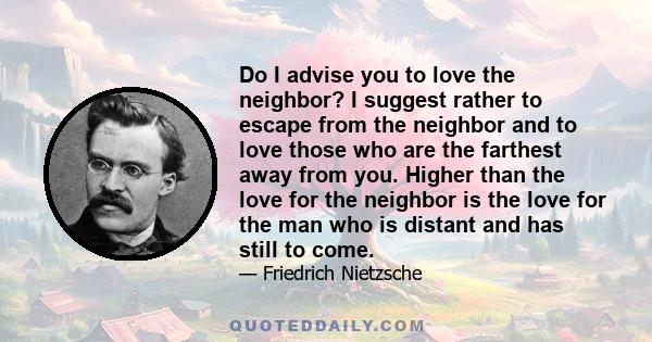 Do I advise you to love the neighbor? I suggest rather to escape from the neighbor and to love those who are the farthest away from you. Higher than the love for the neighbor is the love for the man who is distant and