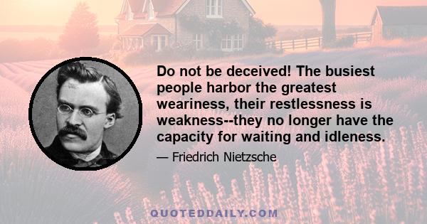 Do not be deceived! The busiest people harbor the greatest weariness, their restlessness is weakness--they no longer have the capacity for waiting and idleness.