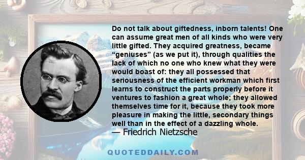 Do not talk about giftedness, inborn talents! One can assume great men of all kinds who were very little gifted. They acquired greatness, became “geniuses” (as we put it), through qualities the lack of which no one who