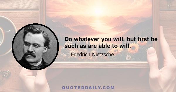 Do whatever you will, but first be such as are able to will.