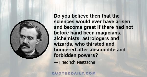 Do you believe then that the sciences would ever have arisen and become great if there had not before hand been magicians, alchemists, astrologers and wizards, who thirsted and hungered after abscondite and forbidden