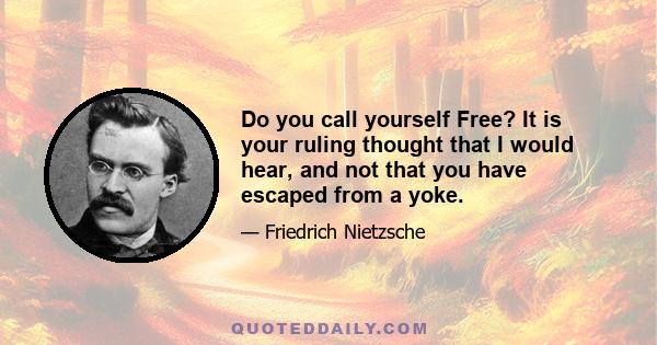 Do you call yourself Free? It is your ruling thought that I would hear, and not that you have escaped from a yoke.