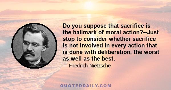 Do you suppose that sacrifice is the hallmark of moral action?--Just stop to consider whether sacrifice is not involved in every action that is done with deliberation, the worst as well as the best.