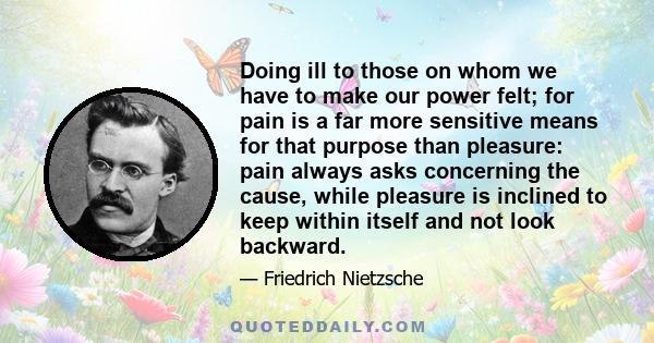 Doing ill to those on whom we have to make our power felt; for pain is a far more sensitive means for that purpose than pleasure: pain always asks concerning the cause, while pleasure is inclined to keep within itself