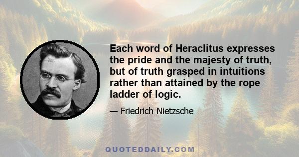 Each word of Heraclitus expresses the pride and the majesty of truth, but of truth grasped in intuitions rather than attained by the rope ladder of logic.