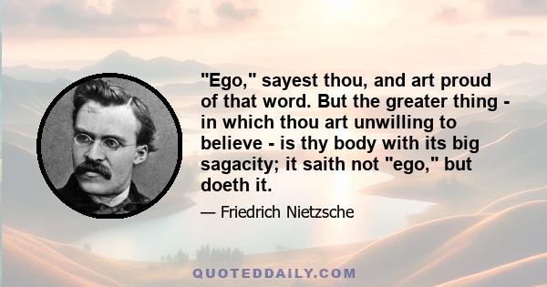 Ego, sayest thou, and art proud of that word. But the greater thing - in which thou art unwilling to believe - is thy body with its big sagacity; it saith not ego, but doeth it.