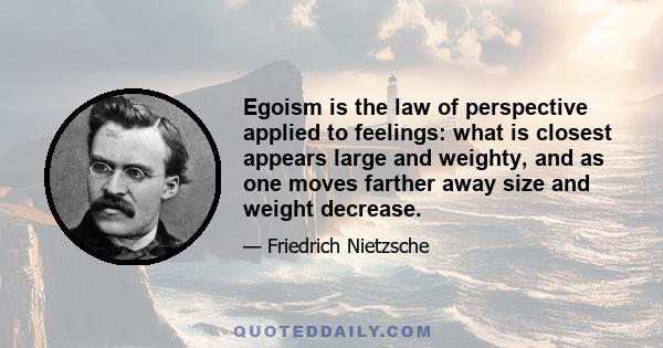 Egoism is the law of perspective applied to feelings: what is closest appears large and weighty, and as one moves farther away size and weight decrease.