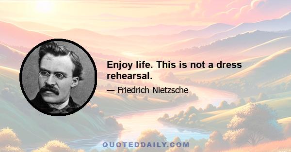 Enjoy life. This is not a dress rehearsal.