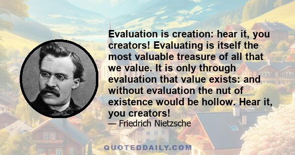 Evaluation is creation: hear it, you creators! Evaluating is itself the most valuable treasure of all that we value. It is only through evaluation that value exists: and without evaluation the nut of existence would be