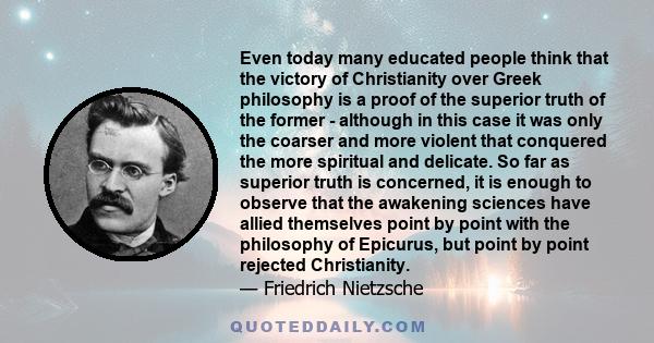 Even today many educated people think that the victory of Christianity over Greek philosophy is a proof of the superior truth of the former - although in this case it was only the coarser and more violent that conquered 