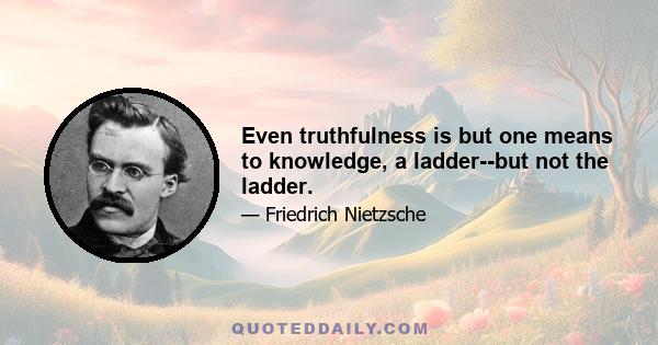 Even truthfulness is but one means to knowledge, a ladder--but not the ladder.