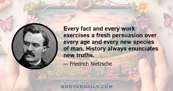 Every fact and every work exercises a fresh persuasion over every age and every new species of man. History always enunciates new truths.