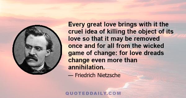 Every great love brings with it the cruel idea of killing the object of its love so that it may be removed once and for all from the wicked game of change: for love dreads change even more than annihilation.