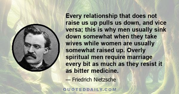 Every relationship that does not raise us up pulls us down, and vice versa; this is why men usually sink down somewhat when they take wives while women are usually somewhat raised up. Overly spiritual men require