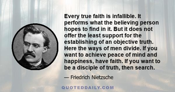 Every true faith is infallible. It performs what the believing person hopes to find in it. But it does not offer the least support for the establishing of an objective truth. Here the ways of men divide. If you want to