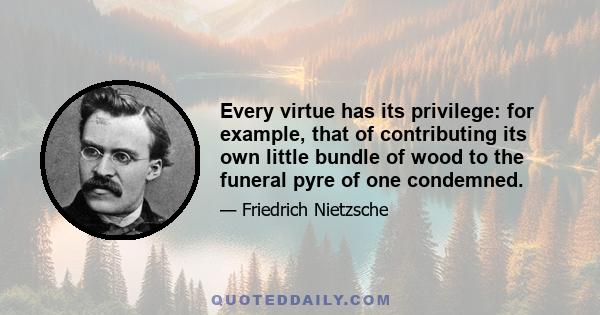 Every virtue has its privilege: for example, that of contributing its own little bundle of wood to the funeral pyre of one condemned.