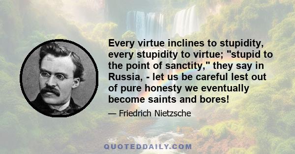 Every virtue inclines to stupidity, every stupidity to virtue; stupid to the point of sanctity, they say in Russia, - let us be careful lest out of pure honesty we eventually become saints and bores!