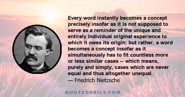 Every word instantly becomes a concept precisely insofar as it is not supposed to serve as a reminder of the unique and entirely individual original experience to which it owes its origin; but rather, a word becomes a