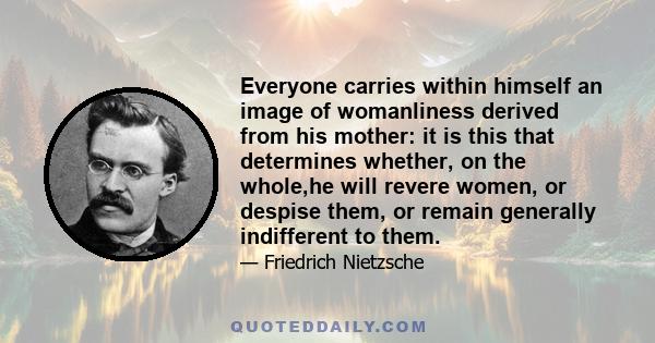 Everyone carries within himself an image of womanliness derived from his mother: it is this that determines whether, on the whole,he will revere women, or despise them, or remain generally indifferent to them.