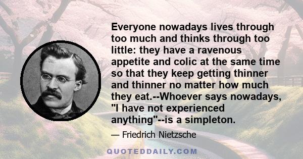 Everyone nowadays lives through too much and thinks through too little: they have a ravenous appetite and colic at the same time so that they keep getting thinner and thinner no matter how much they eat.--Whoever says