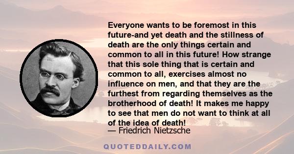 Everyone wants to be foremost in this future-and yet death and the stillness of death are the only things certain and common to all in this future! How strange that this sole thing that is certain and common to all,