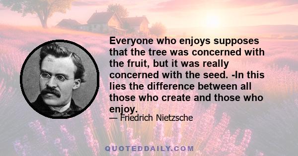 Everyone who enjoys supposes that the tree was concerned with the fruit, but it was really concerned with the seed. -In this lies the difference between all those who create and those who enjoy.