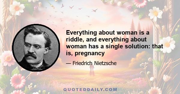 Everything about woman is a riddle, and everything about woman has a single solution: that is, pregnancy