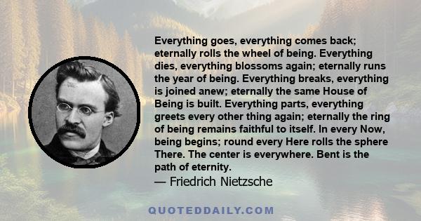 Everything goes, everything comes back; eternally rolls the wheel of being. Everything dies, everything blossoms again; eternally runs the year of being. Everything breaks, everything is joined anew; eternally the same