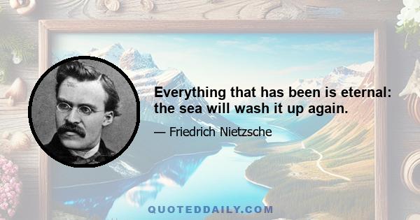 Everything that has been is eternal: the sea will wash it up again.