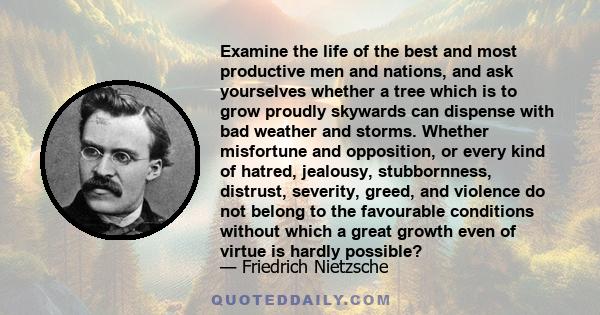 Examine the life of the best and most productive men and nations, and ask yourselves whether a tree which is to grow proudly skywards can dispense with bad weather and storms. Whether misfortune and opposition, or every 