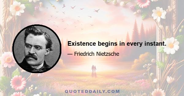 Existence begins in every instant.