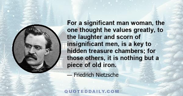 For a significant man woman, the one thought he values greatly, to the laughter and scorn of insignificant men, is a key to hidden treasure chambers; for those others, it is nothing but a piece of old iron.