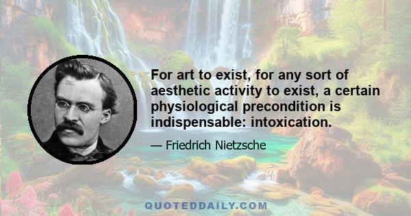 For art to exist, for any sort of aesthetic activity to exist, a certain physiological precondition is indispensable: intoxication.