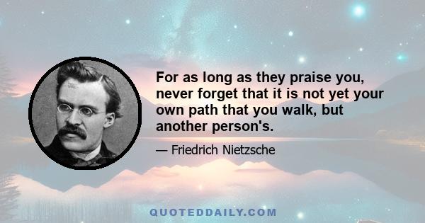 For as long as they praise you, never forget that it is not yet your own path that you walk, but another person's.