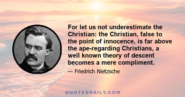 For let us not underestimate the Christian: the Christian, false to the point of innocence, is far above the ape-regarding Christians, a well known theory of descent becomes a mere compliment.