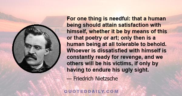 For one thing is needful: that a human being should attain satisfaction with himself, whether it be by means of this or that poetry or art; only then is a human being at all tolerable to behold. Whoever is dissatisfied