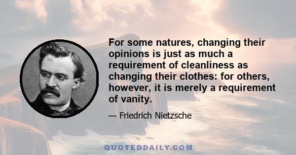 For some natures, changing their opinions is just as much a requirement of cleanliness as changing their clothes: for others, however, it is merely a requirement of vanity.