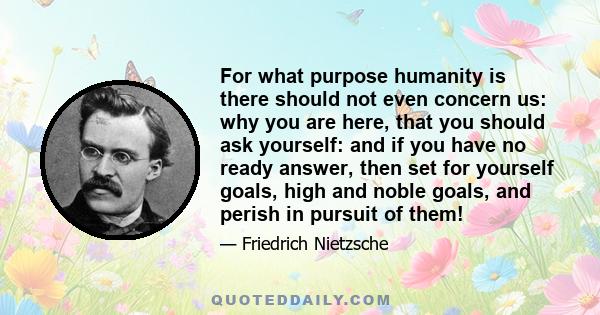 For what purpose humanity is there should not even concern us: why you are here, that you should ask yourself: and if you have no ready answer, then set for yourself goals, high and noble goals, and perish in pursuit of 