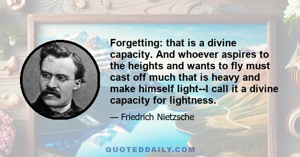 Forgetting: that is a divine capacity. And whoever aspires to the heights and wants to fly must cast off much that is heavy and make himself light--I call it a divine capacity for lightness.