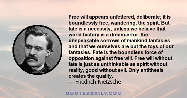 Free will appears unfettered, deliberate; it is boundlessly free, wandering, the spirit. But fate is a necessity; unless we believe that world history is a dream-error, the unspeakable sorrows of mankind fantasies, and