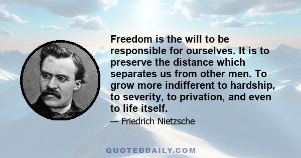 Freedom is the will to be responsible for ourselves. It is to preserve the distance which separates us from other men. To grow more indifferent to hardship, to severity, to privation, and even to life itself.