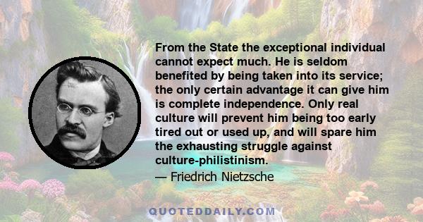 From the State the exceptional individual cannot expect much. He is seldom benefited by being taken into its service; the only certain advantage it can give him is complete independence. Only real culture will prevent