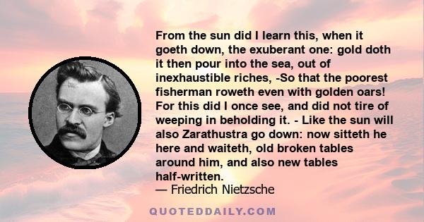 From the sun did I learn this, when it goeth down, the exuberant one: gold doth it then pour into the sea, out of inexhaustible riches, -So that the poorest fisherman roweth even with golden oars! For this did I once